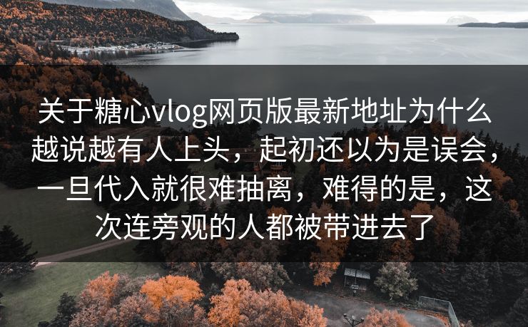 关于糖心vlog网页版最新地址为什么越说越有人上头，起初还以为是误会，一旦代入就很难抽离，难得的是，这次连旁观的人都被带进去了