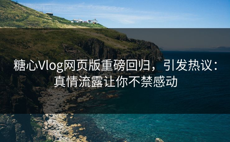 糖心Vlog网页版重磅回归，引发热议：真情流露让你不禁感动