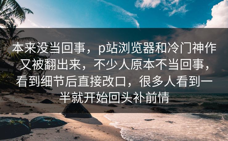 本来没当回事，p站浏览器和冷门神作又被翻出来，不少人原本不当回事，看到细节后直接改口，很多人看到一半就开始回头补前情