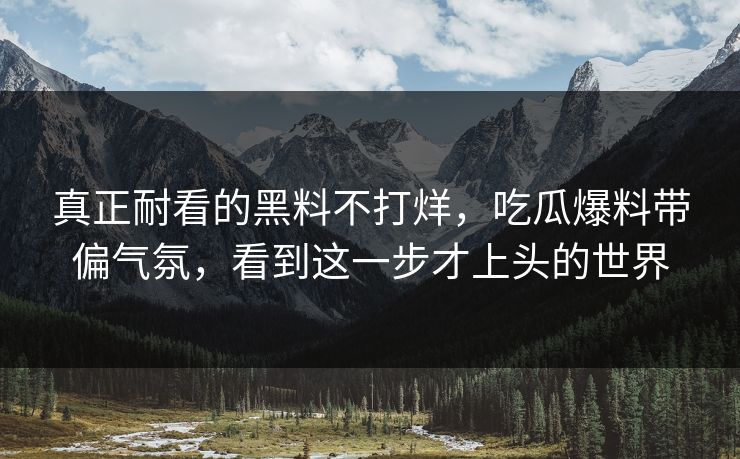 真正耐看的黑料不打烊，吃瓜爆料带偏气氛，看到这一步才上头的世界