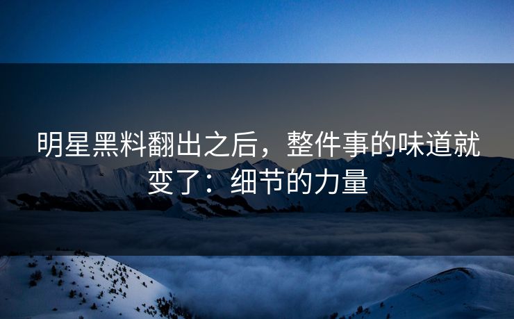 明星黑料翻出之后，整件事的味道就变了：细节的力量  第1张