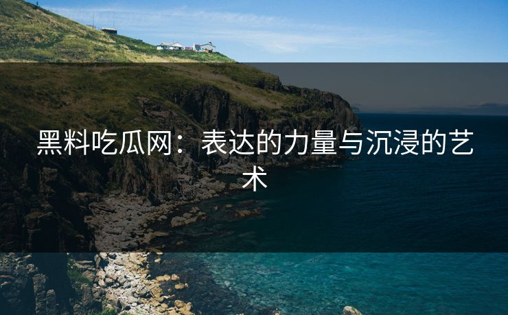 黑料吃瓜网：表达的力量与沉浸的艺术