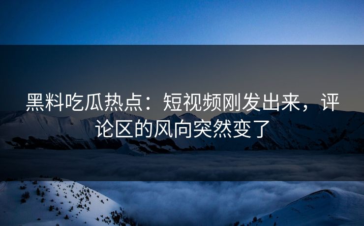 黑料吃瓜热点：短视频刚发出来，评论区的风向突然变了