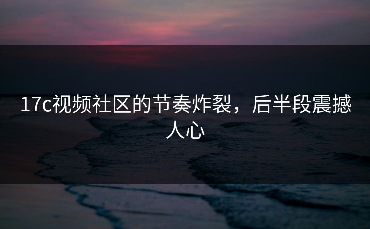17c视频社区的节奏炸裂，后半段震撼人心