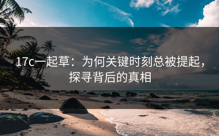 17c一起草：为何关键时刻总被提起，探寻背后的真相