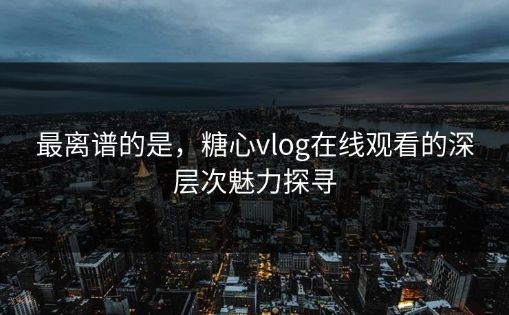 最离谱的是，糖心vlog在线观看的深层次魅力探寻