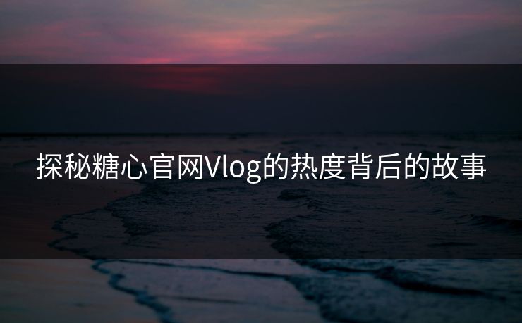 探秘糖心官网Vlog的热度背后的故事