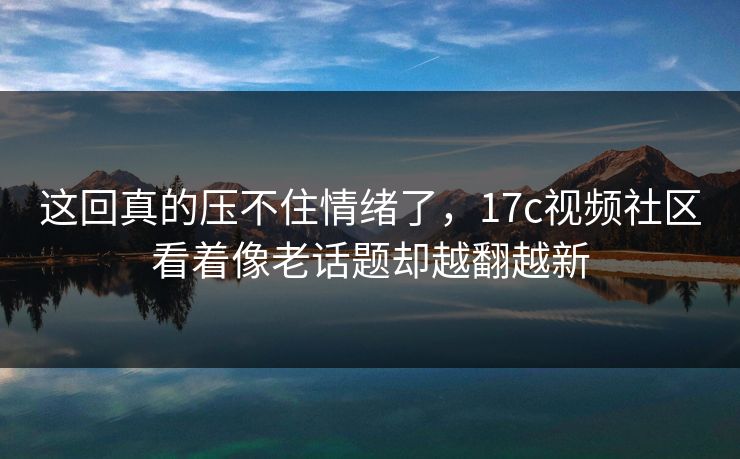 这回真的压不住情绪了，17c视频社区看着像老话题却越翻越新