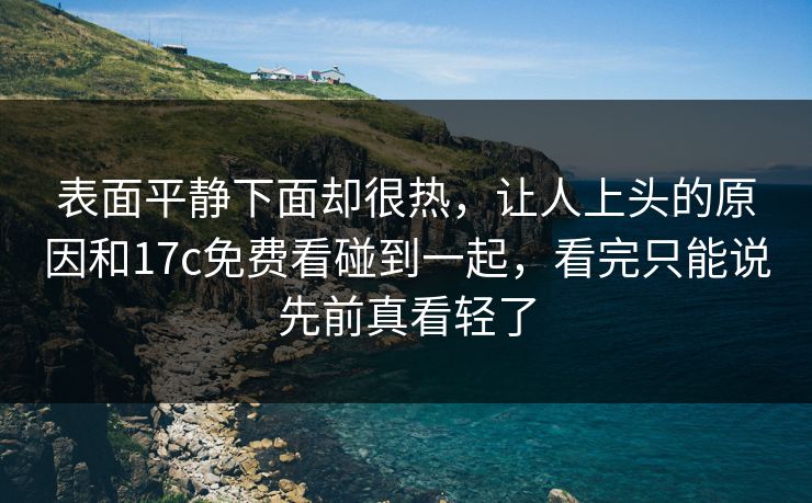 表面平静下面却很热,让人上头的原因和17c免费看碰到一起,看完只能说先前真看轻了 第1张 表面平静下面却很热,让人上头的原因和17c免费看碰到一起,看完只能说先前真看轻了 第1张