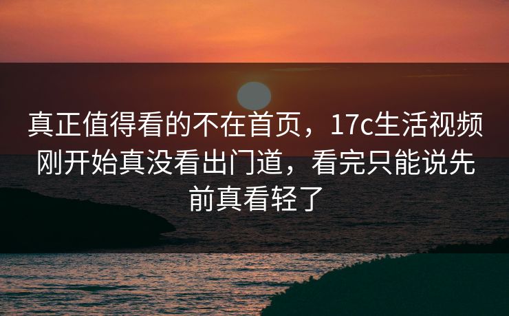 真正值得看的不在首页，17c生活视频刚开始真没看出门道，看完只能说先前真看轻了