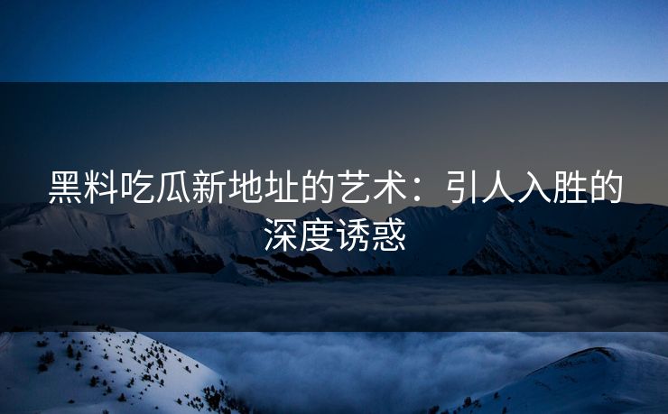 黑料吃瓜新地址的艺术：引人入胜的深度诱惑
