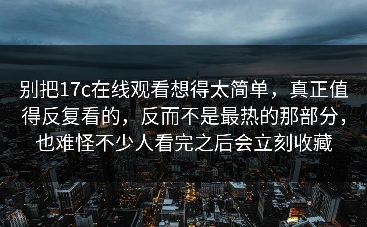 别把17c在线观看想得太简单，真正值得反复看的，反而不是最热的那部分，也难怪不少人看完之后会立刻收藏