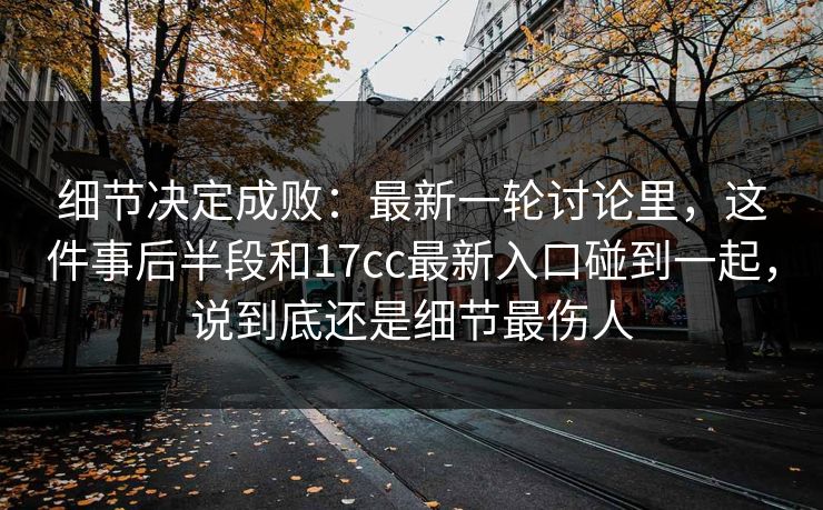 细节决定成败：最新一轮讨论里，这件事后半段和17cc最新入口碰到一起，说到底还是细节最伤人