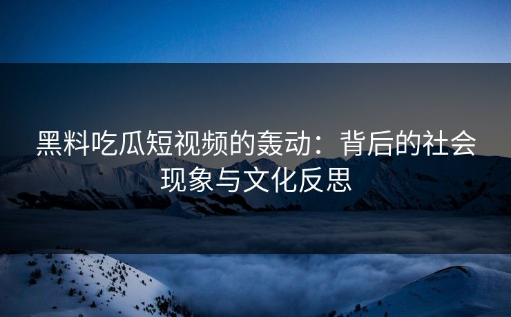 黑料吃瓜短视频的轰动：背后的社会现象与文化反思