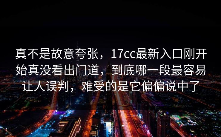真不是故意夸张，17cc最新入口刚开始真没看出门道，到底哪一段最容易让人误判，难受的是它偏偏说中了