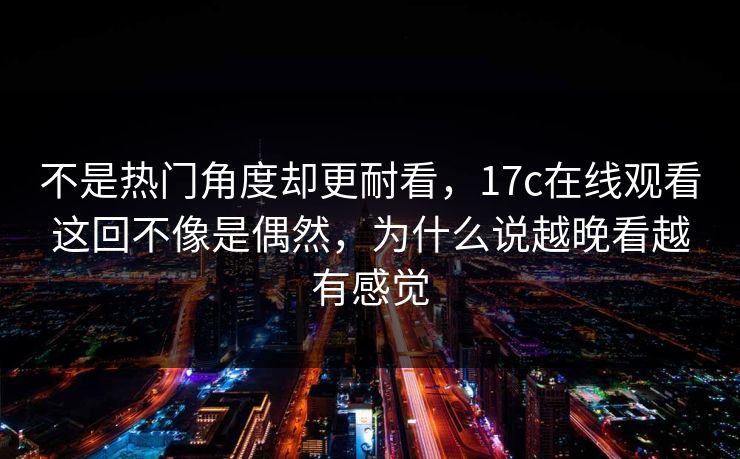 不是热门角度却更耐看，17c在线观看这回不像是偶然，为什么说越晚看越有感觉