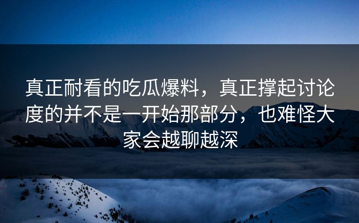 真正耐看的吃瓜爆料，真正撑起讨论度的并不是一开始那部分，也难怪大家会越聊越深