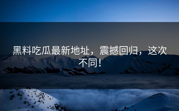 黑料吃瓜最新地址，震撼回归，这次不同！
