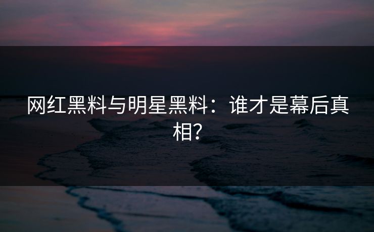 网红黑料与明星黑料：谁才是幕后真相？