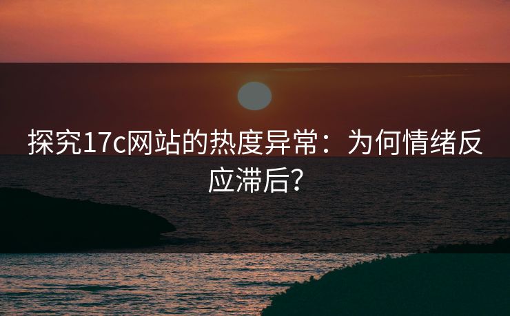 探究17c网站的热度异常：为何情绪反应滞后？