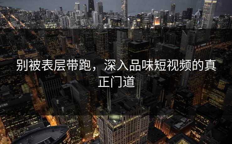 别被表层带跑，深入品味短视频的真正门道