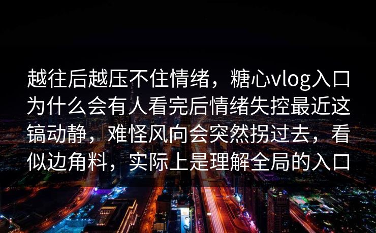 越往后越压不住情绪，糖心vlog入口为什么会有人看完后情绪失控最近这镐动静，难怪风向会突然拐过去，看似边角料，实际上是理解全局的入口