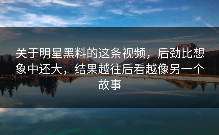 关于明星黑料的这条视频，后劲比想象中还大，结果越往后看越像另一个故事