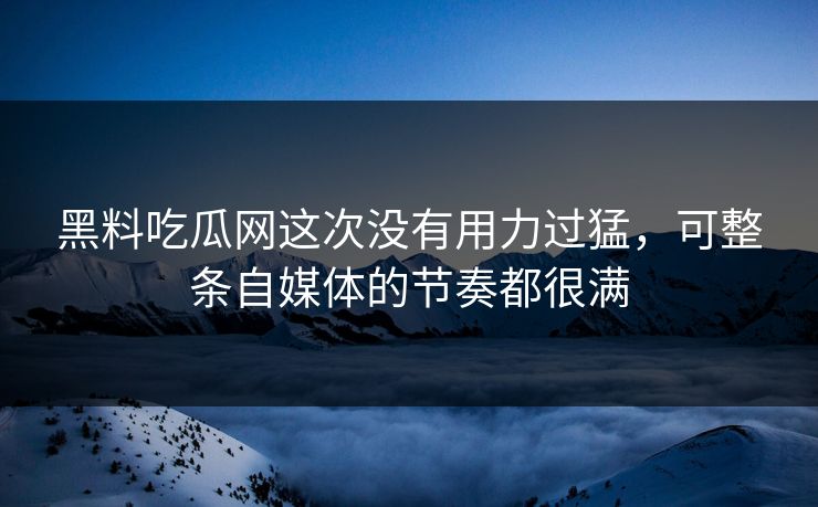 黑料吃瓜网这次没有用力过猛，可整条自媒体的节奏都很满